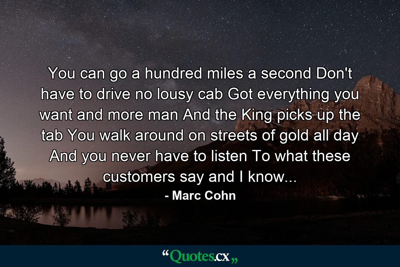 You can go a hundred miles a second Don't have to drive no lousy cab Got everything you want and more man And the King picks up the tab You walk around on streets of gold all day And you never have to listen To what these customers say and I know... - Quote by Marc Cohn