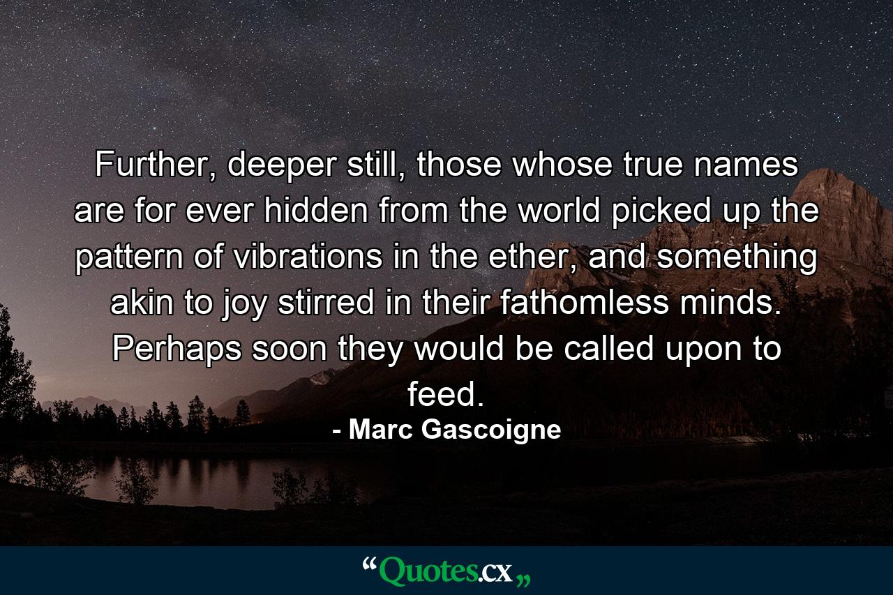 Further, deeper still, those whose true names are for ever hidden from the world picked up the pattern of vibrations in the ether, and something akin to joy stirred in their fathomless minds. Perhaps soon they would be called upon to feed. - Quote by Marc Gascoigne