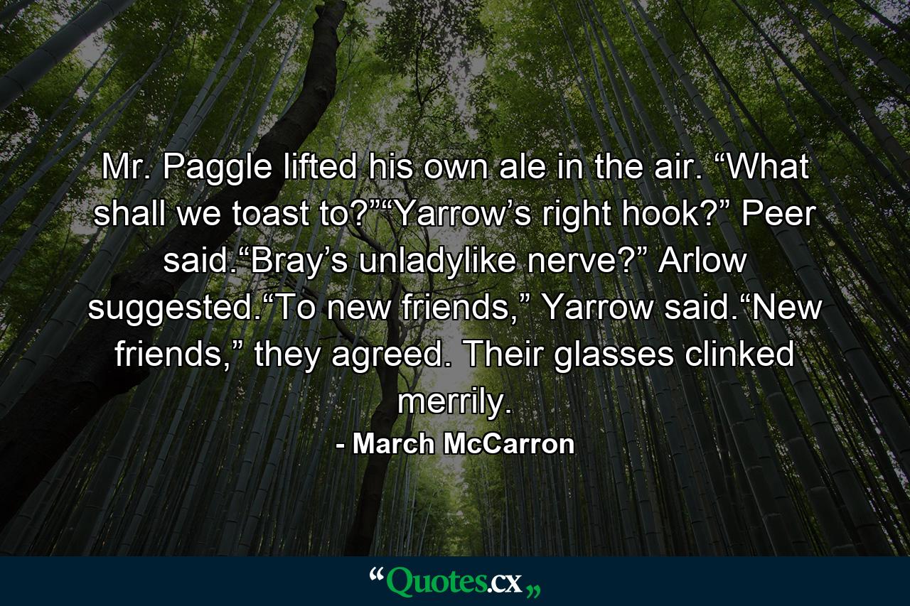 Mr. Paggle lifted his own ale in the air. “What shall we toast to?”“Yarrow’s right hook?” Peer said.“Bray’s unladylike nerve?” Arlow suggested.“To new friends,” Yarrow said.“New friends,” they agreed. Their glasses clinked merrily. - Quote by March McCarron