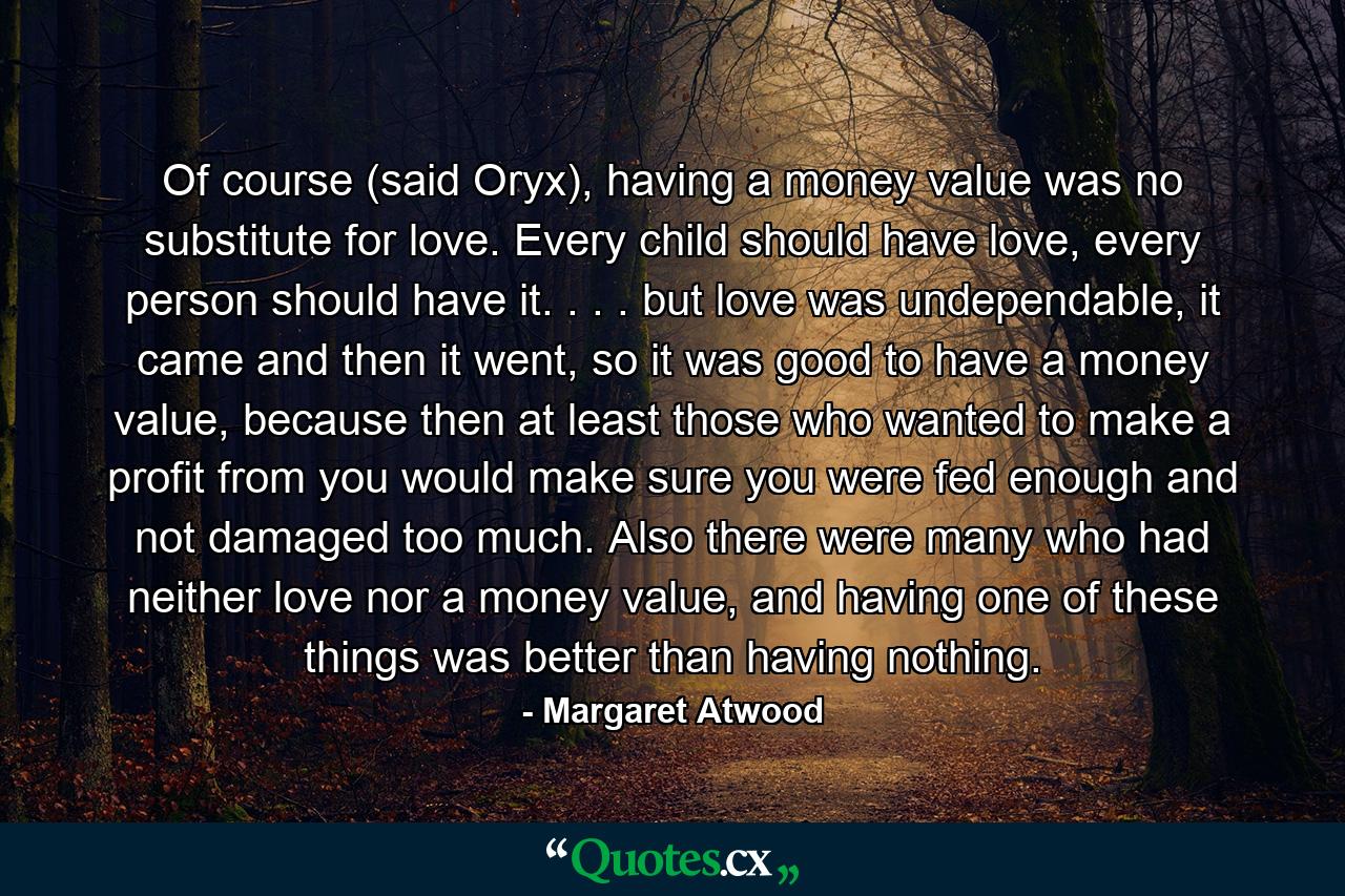 Of course (said Oryx), having a money value was no substitute for love. Every child should have love, every person should have it. . . . but love was undependable, it came and then it went, so it was good to have a money value, because then at least those who wanted to make a profit from you would make sure you were fed enough and not damaged too much. Also there were many who had neither love nor a money value, and having one of these things was better than having nothing. - Quote by Margaret Atwood