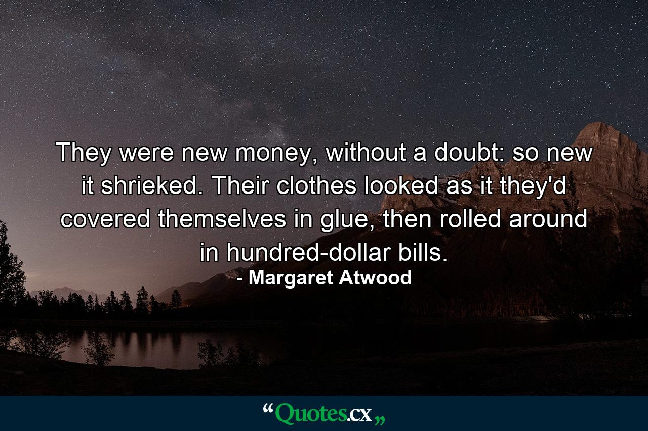 They were new money, without a doubt: so new it shrieked. Their clothes looked as it they'd covered themselves in glue, then rolled around in hundred-dollar bills. - Quote by Margaret Atwood