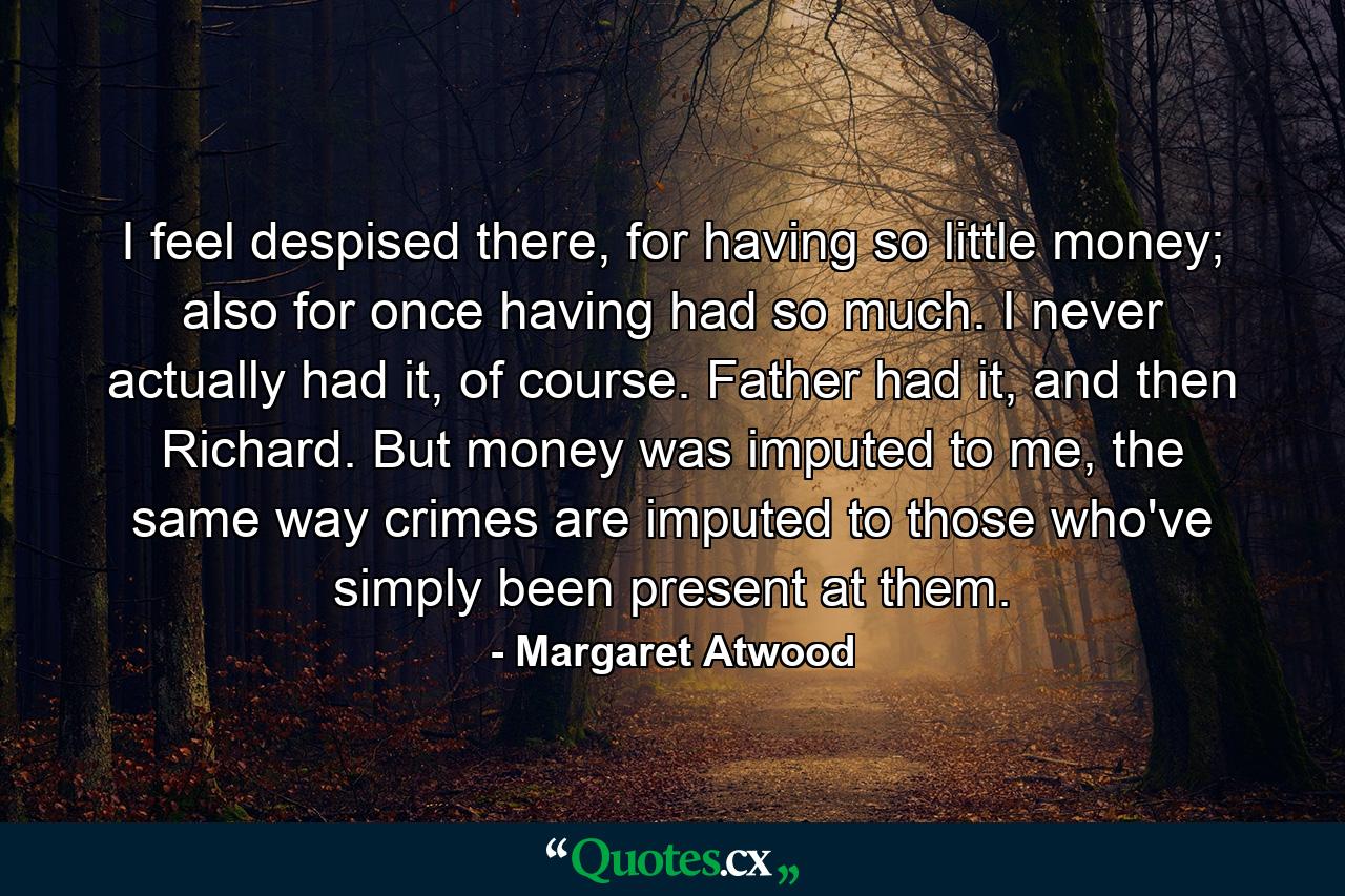 I feel despised there, for having so little money; also for once having had so much. I never actually had it, of course. Father had it, and then Richard. But money was imputed to me, the same way crimes are imputed to those who've simply been present at them. - Quote by Margaret Atwood