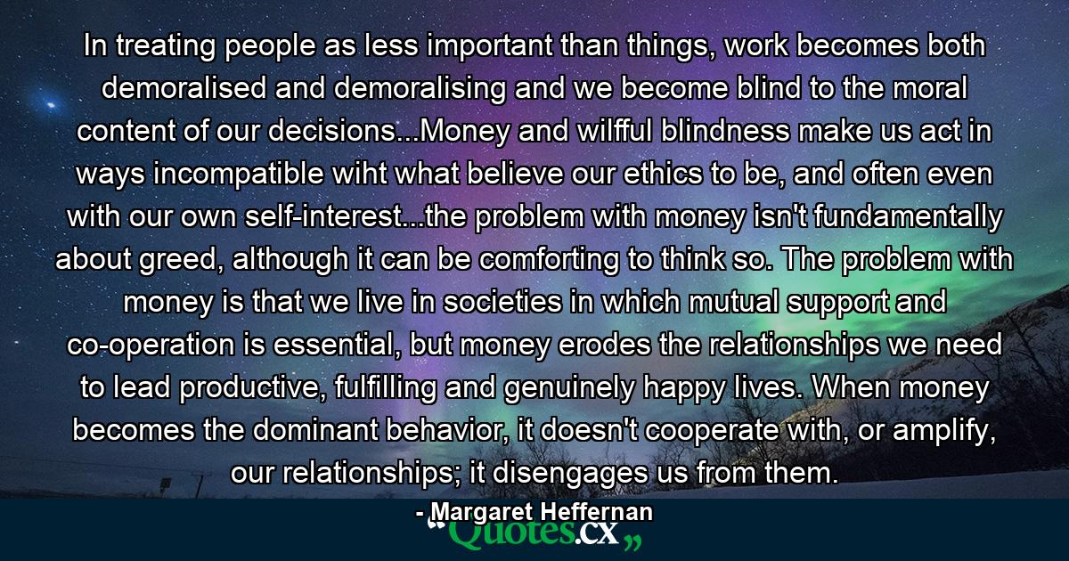 In treating people as less important than things, work becomes both demoralised and demoralising and we become blind to the moral content of our decisions...Money and wilfful blindness make us act in ways incompatible wiht what believe our ethics to be, and often even with our own self-interest...the problem with money isn't fundamentally about greed, although it can be comforting to think so. The problem with money is that we live in societies in which mutual support and co-operation is essential, but money erodes the relationships we need to lead productive, fulfilling and genuinely happy lives. When money becomes the dominant behavior, it doesn't cooperate with, or amplify, our relationships; it disengages us from them. - Quote by Margaret Heffernan