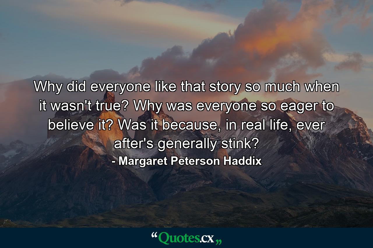 Why did everyone like that story so much when it wasn't true? Why was everyone so eager to believe it? Was it because, in real life, ever after's generally stink? - Quote by Margaret Peterson Haddix