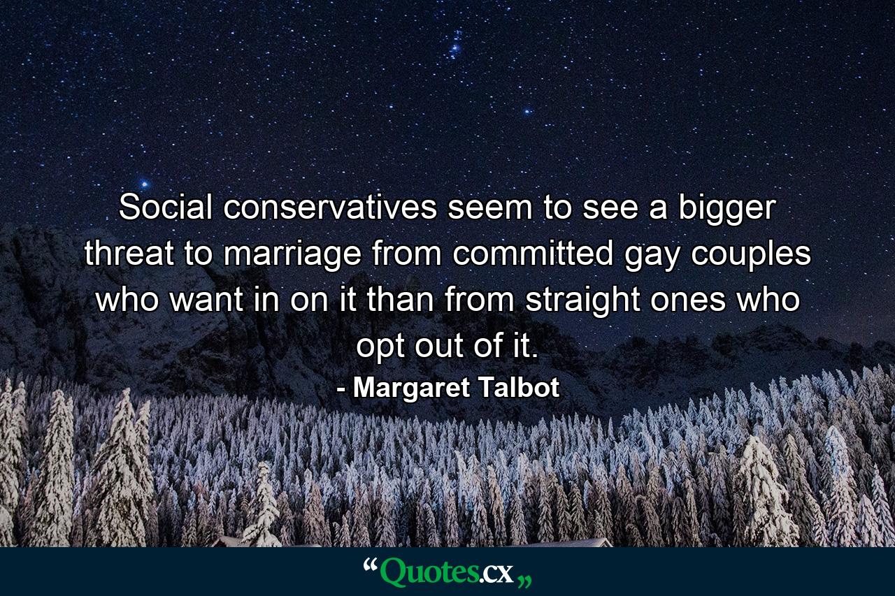 Social conservatives seem to see a bigger threat to marriage from committed gay couples who want in on it than from straight ones who opt out of it. - Quote by Margaret Talbot