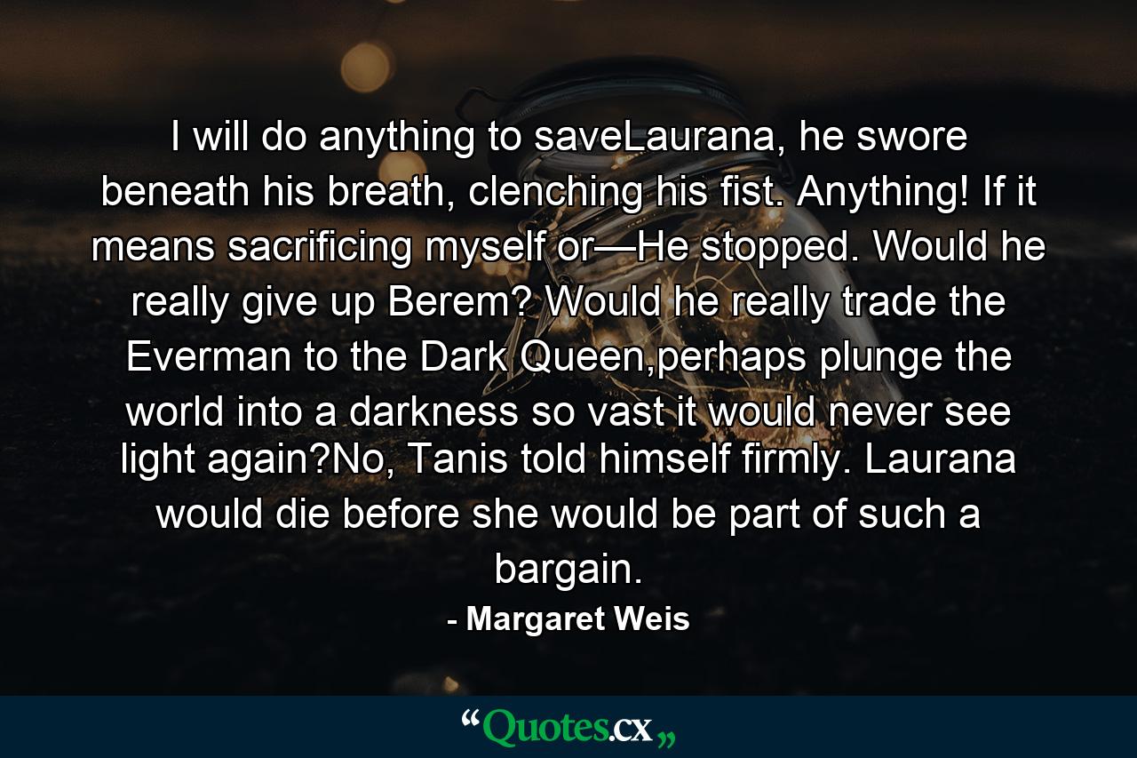 I will do anything to saveLaurana, he swore beneath his breath, clenching his fist. Anything! If it means sacrificing myself or—He stopped. Would he really give up Berem? Would he really trade the Everman to the Dark Queen,perhaps plunge the world into a darkness so vast it would never see light again?No, Tanis told himself firmly. Laurana would die before she would be part of such a bargain. - Quote by Margaret Weis