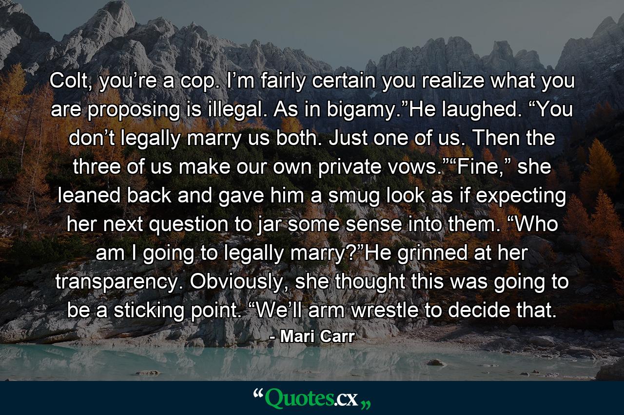 Colt, you’re a cop. I’m fairly certain you realize what you are proposing is illegal. As in bigamy.”He laughed. “You don’t legally marry us both. Just one of us. Then the three of us make our own private vows.”“Fine,” she leaned back and gave him a smug look as if expecting her next question to jar some sense into them. “Who am I going to legally marry?”He grinned at her transparency. Obviously, she thought this was going to be a sticking point. “We’ll arm wrestle to decide that. - Quote by Mari Carr