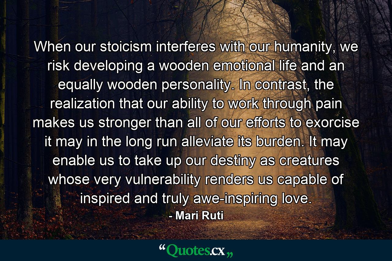 When our stoicism interferes with our humanity, we risk developing a wooden emotional life and an equally wooden personality. In contrast, the realization that our ability to work through pain makes us stronger than all of our efforts to exorcise it may in the long run alleviate its burden. It may enable us to take up our destiny as creatures whose very vulnerability renders us capable of inspired and truly awe-inspiring love. - Quote by Mari Ruti