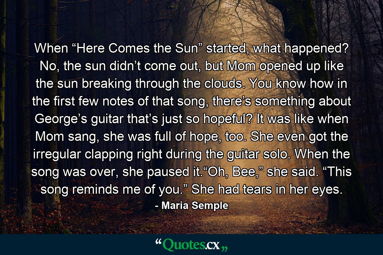 When “Here Comes the Sun” started, what happened? No, the sun didn’t come out, but Mom opened up like the sun breaking through the clouds. You know how in the first few notes of that song, there’s something about George’s guitar that’s just so hopeful? It was like when Mom sang, she was full of hope, too. She even got the irregular clapping right during the guitar solo. When the song was over, she paused it.“Oh, Bee,” she said. “This song reminds me of you.” She had tears in her eyes. - Quote by Maria Semple