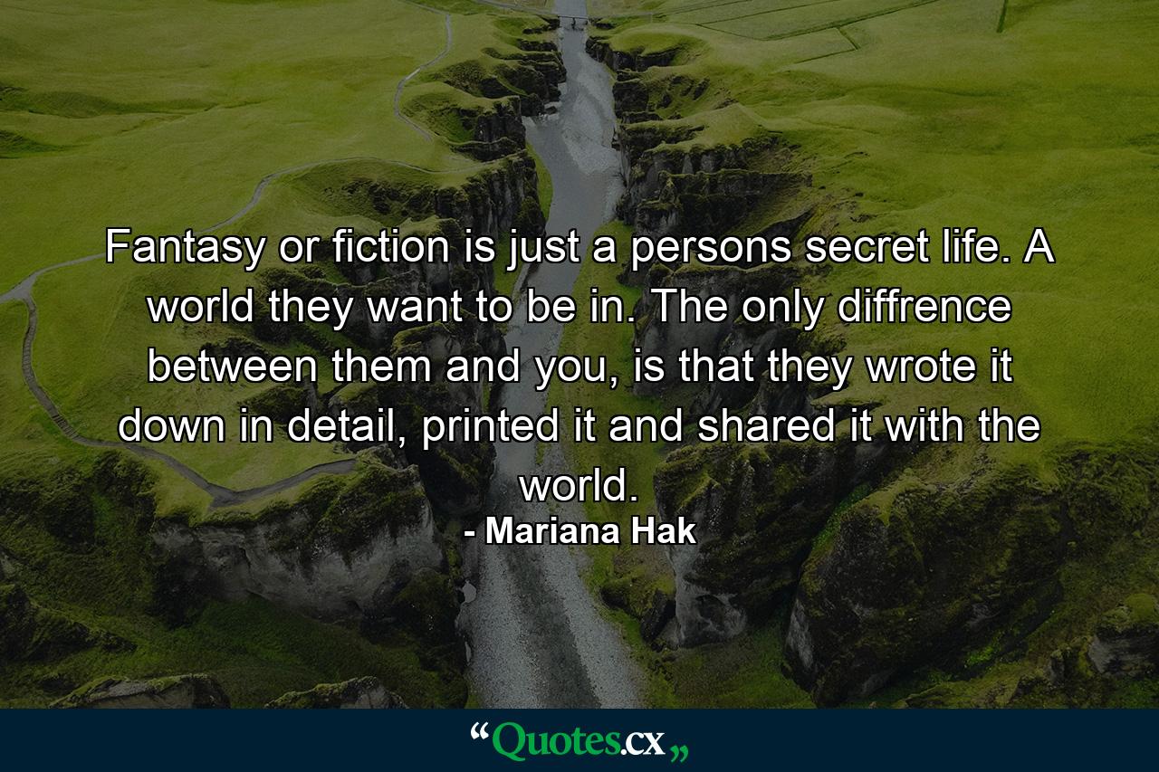 Fantasy or fiction is just a persons secret life. A world they want to be in. The only diffrence between them and you, is that they wrote it down in detail, printed it and shared it with the world. - Quote by Mariana Hak