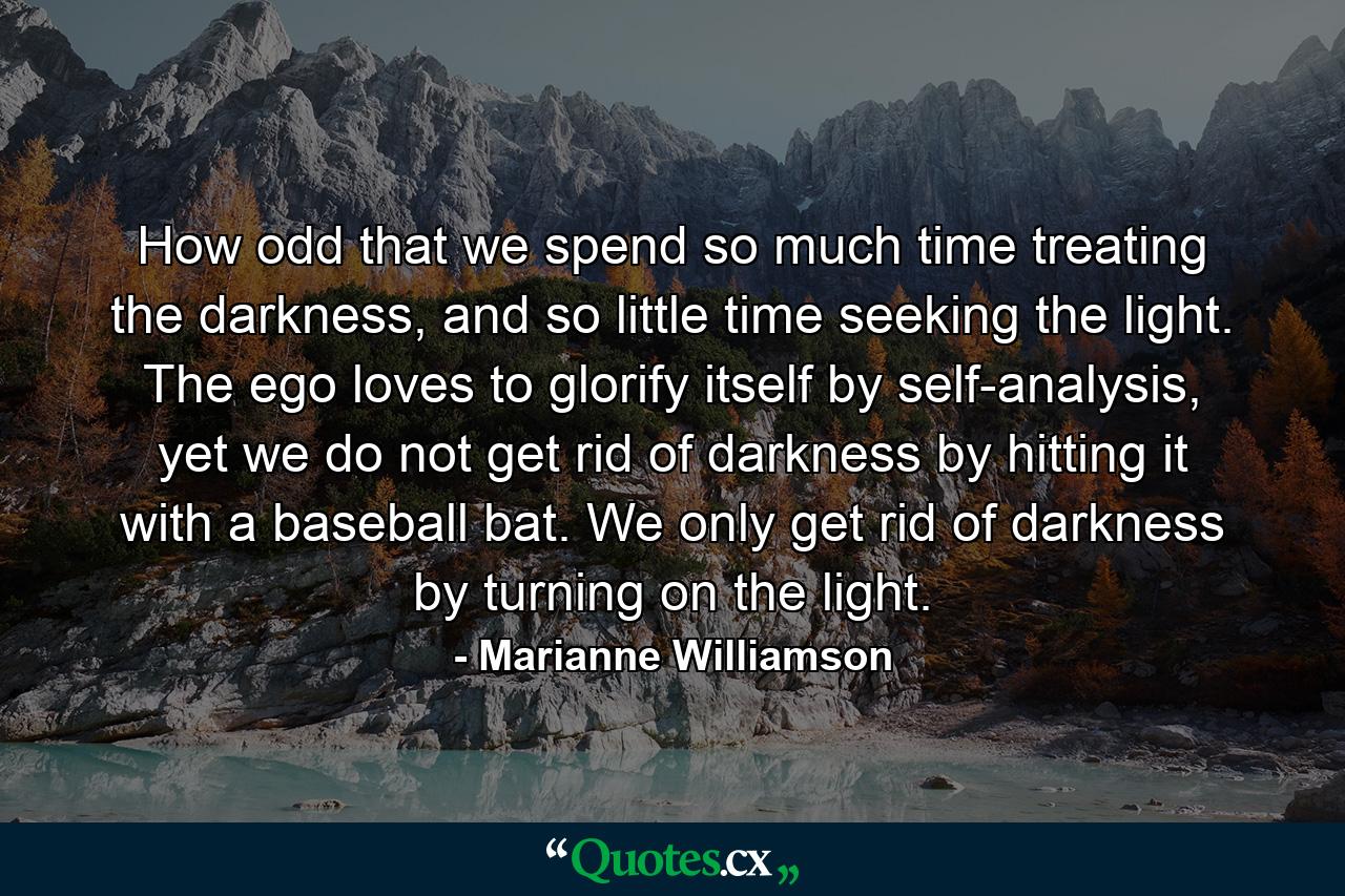 How odd that we spend so much time treating the darkness, and so little time seeking the light. The ego loves to glorify itself by self-analysis, yet we do not get rid of darkness by hitting it with a baseball bat. We only get rid of darkness by turning on the light. - Quote by Marianne Williamson