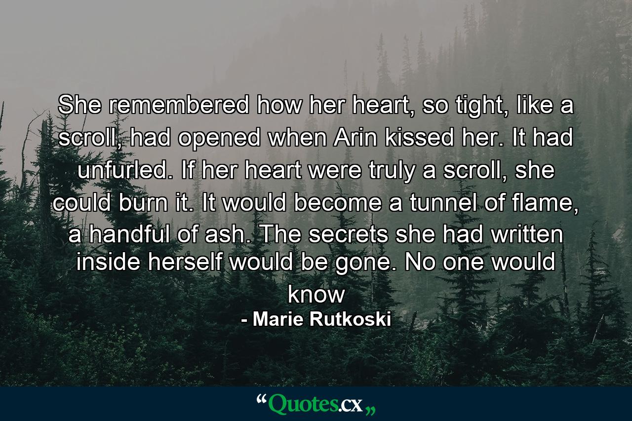 She remembered how her heart, so tight, like a scroll, had opened when Arin kissed her. It had unfurled. If her heart were truly a scroll, she could burn it. It would become a tunnel of flame, a handful of ash. The secrets she had written inside herself would be gone. No one would know - Quote by Marie Rutkoski