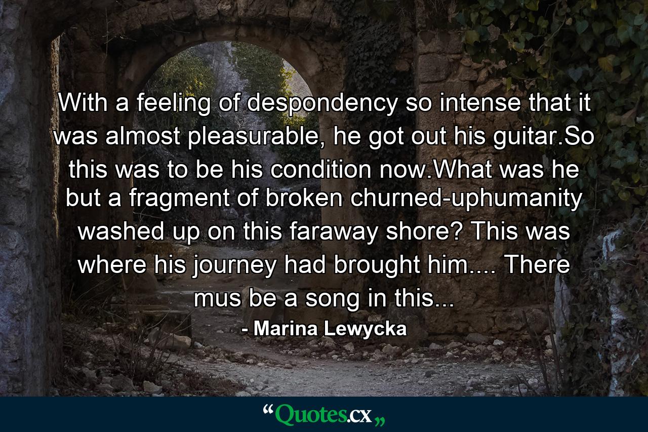 With a feeling of despondency so intense that it was almost pleasurable, he got out his guitar.So this was to be his condition now.What was he but a fragment of broken churned-uphumanity washed up on this faraway shore? This was where his journey had brought him.... There mus be a song in this... - Quote by Marina Lewycka