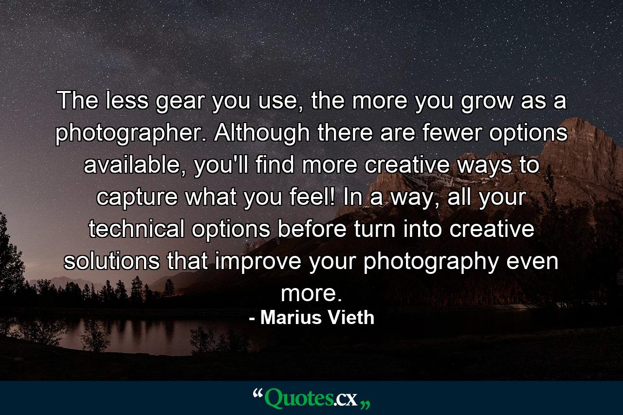 The less gear you use, the more you grow as a photographer. Although there are fewer options available, you'll find more creative ways to capture what you feel! In a way, all your technical options before turn into creative solutions that improve your photography even more. - Quote by Marius Vieth