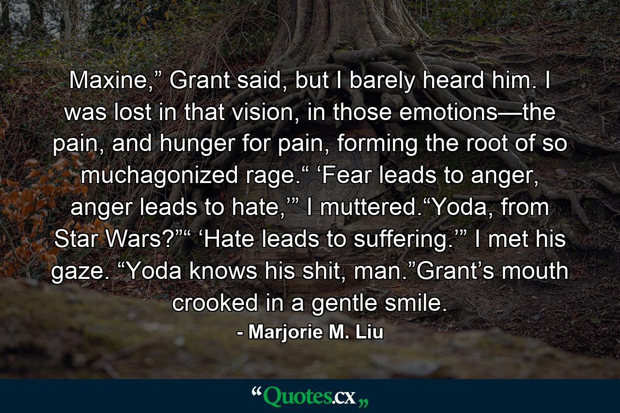 Maxine,” Grant said, but I barely heard him. I was lost in that vision, in those emotions—the pain, and hunger for pain, forming the root of so muchagonized rage.“ ‘Fear leads to anger, anger leads to hate,’” I muttered.“Yoda, from Star Wars?”“ ‘Hate leads to suffering.’” I met his gaze. “Yoda knows his shit, man.”Grant’s mouth crooked in a gentle smile. - Quote by Marjorie M. Liu