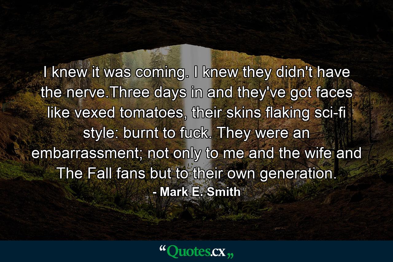 I knew it was coming. I knew they didn't have the nerve.Three days in and they've got faces like vexed tomatoes, their skins flaking sci-fi style: burnt to fuck. They were an embarrassment; not only to me and the wife and The Fall fans but to their own generation. - Quote by Mark E. Smith