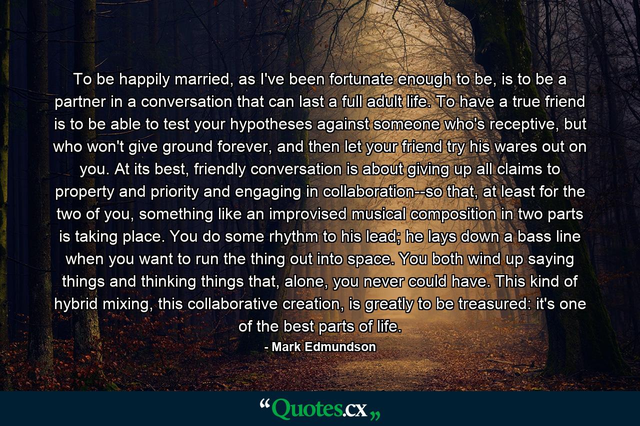 To be happily married, as I've been fortunate enough to be, is to be a partner in a conversation that can last a full adult life. To have a true friend is to be able to test your hypotheses against someone who's receptive, but who won't give ground forever, and then let your friend try his wares out on you. At its best, friendly conversation is about giving up all claims to property and priority and engaging in collaboration--so that, at least for the two of you, something like an improvised musical composition in two parts is taking place. You do some rhythm to his lead; he lays down a bass line when you want to run the thing out into space. You both wind up saying things and thinking things that, alone, you never could have. This kind of hybrid mixing, this collaborative creation, is greatly to be treasured: it's one of the best parts of life. - Quote by Mark Edmundson