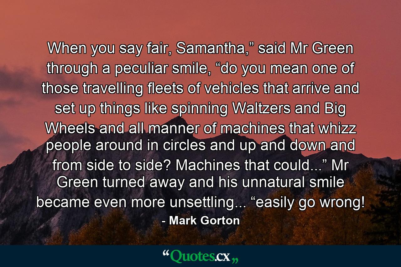 When you say fair, Samantha,” said Mr Green through a peculiar smile, “do you mean one of those travelling fleets of vehicles that arrive and set up things like spinning Waltzers and Big Wheels and all manner of machines that whizz people around in circles and up and down and from side to side? Machines that could...” Mr Green turned away and his unnatural smile became even more unsettling... “easily go wrong! - Quote by Mark Gorton