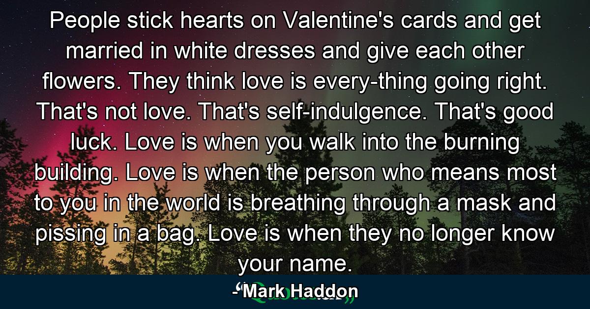 People stick hearts on Valentine's cards and get married in white dresses and give each other flowers. They think love is every-thing going right. That's not love. That's self-indulgence. That's good luck. Love is when you walk into the burning building. Love is when the person who means most to you in the world is breathing through a mask and pissing in a bag. Love is when they no longer know your name. - Quote by Mark Haddon