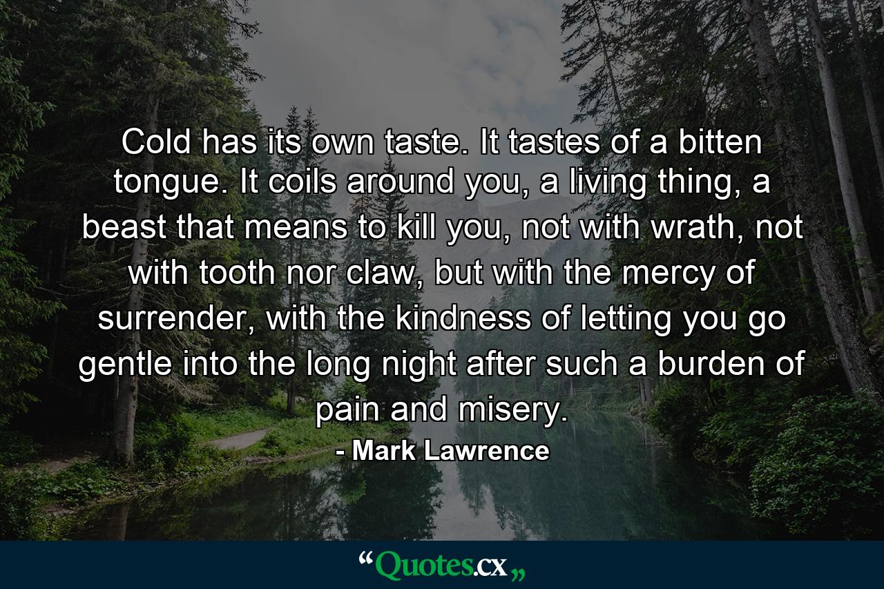 Cold has its own taste. It tastes of a bitten tongue. It coils around you, a living thing, a beast that means to kill you, not with wrath, not with tooth nor claw, but with the mercy of surrender, with the kindness of letting you go gentle into the long night after such a burden of pain and misery. - Quote by Mark Lawrence