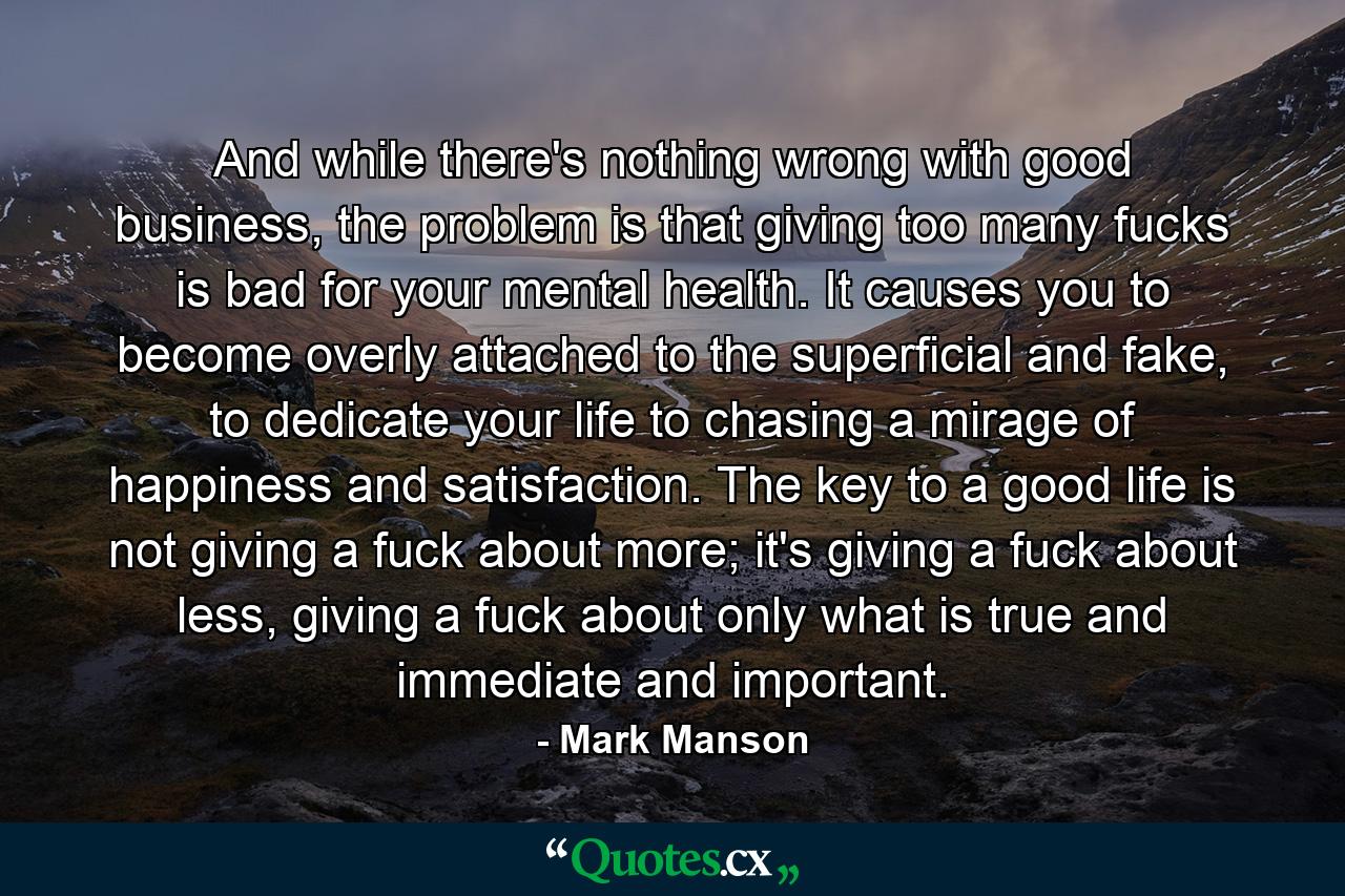 And while there's nothing wrong with good business, the problem is that giving too many fucks is bad for your mental health. It causes you to become overly attached to the superficial and fake, to dedicate your life to chasing a mirage of happiness and satisfaction. The key to a good life is not giving a fuck about more; it's giving a fuck about less, giving a fuck about only what is true and immediate and important. - Quote by Mark Manson