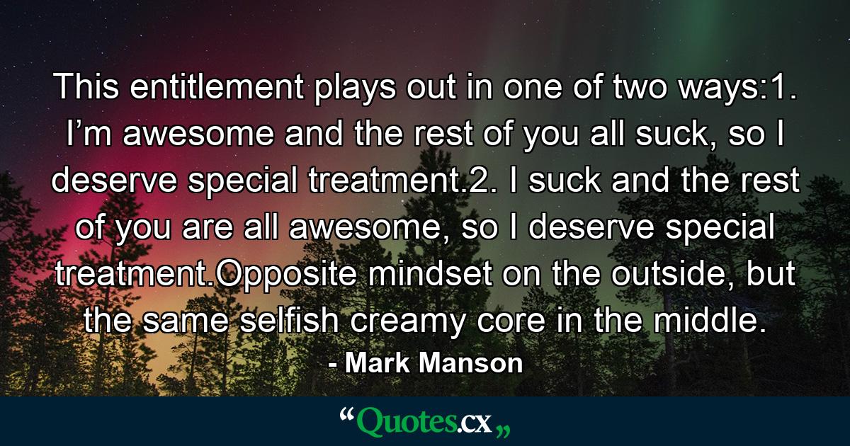 This entitlement plays out in one of two ways:1.   I’m awesome and the rest of you all suck, so I deserve special treatment.2.   I suck and the rest of you are all awesome, so I deserve special treatment.Opposite mindset on the outside, but the same selfish creamy core in the middle. - Quote by Mark Manson