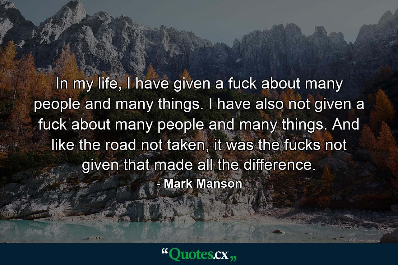 In my life, I have given a fuck about many people and many things. I have also not given a fuck about many people and many things. And like the road not taken, it was the fucks not given that made all the difference. - Quote by Mark Manson