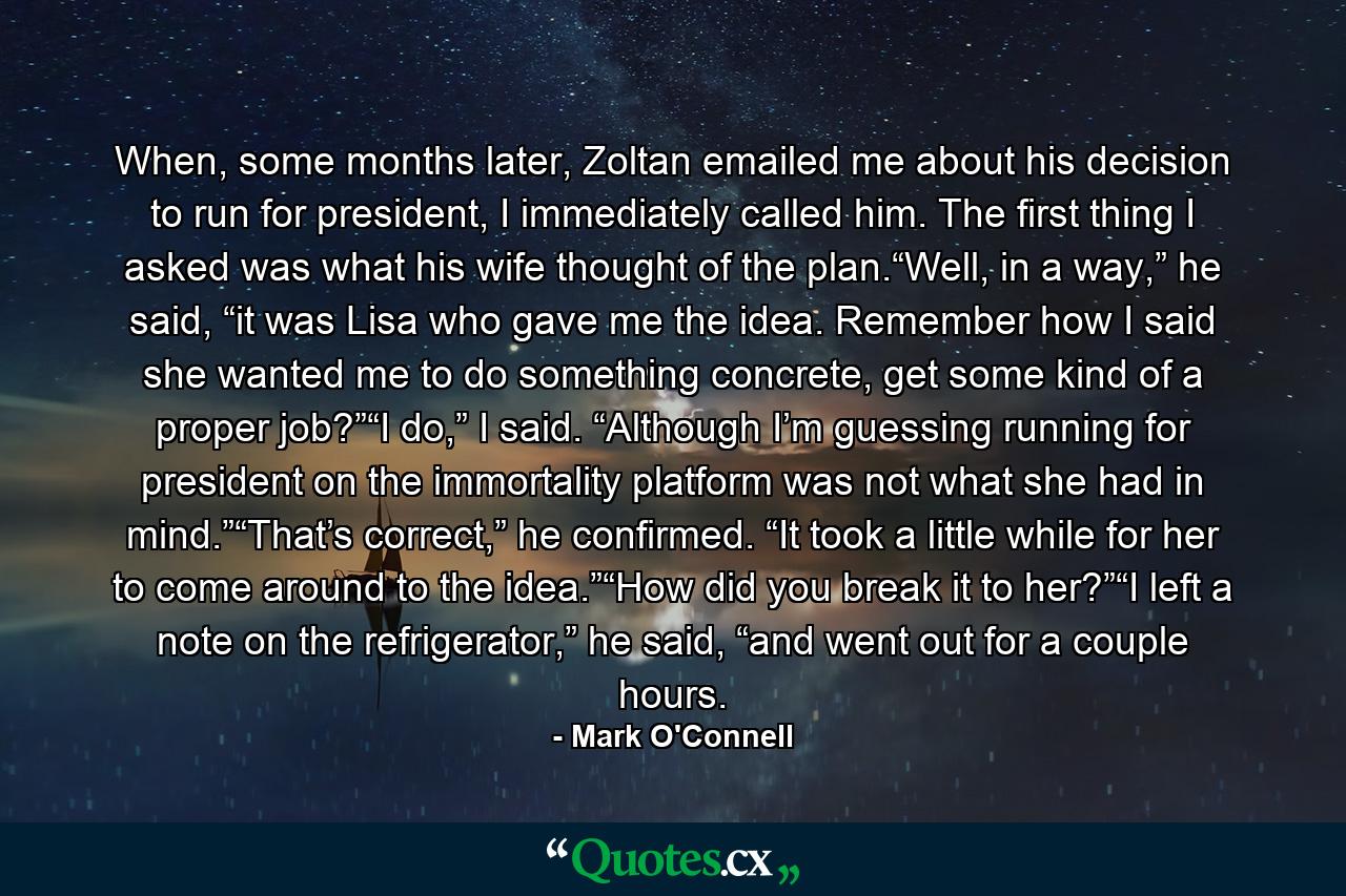 When, some months later, Zoltan emailed me about his decision to run for president, I immediately called him. The first thing I asked was what his wife thought of the plan.“Well, in a way,” he said, “it was Lisa who gave me the idea. Remember how I said she wanted me to do something concrete, get some kind of a proper job?”“I do,” I said. “Although I’m guessing running for president on the immortality platform was not what she had in mind.”“That’s correct,” he confirmed. “It took a little while for her to come around to the idea.”“How did you break it to her?”“I left a note on the refrigerator,” he said, “and went out for a couple hours. - Quote by Mark O'Connell