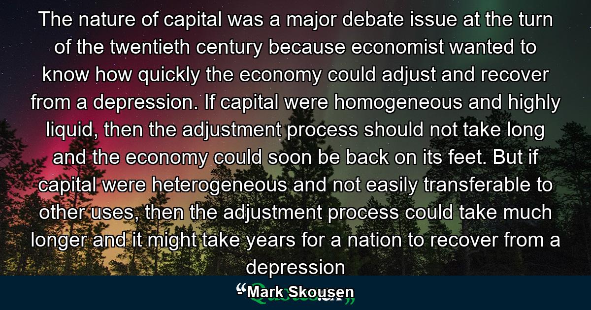 The nature of capital was a major debate issue at the turn of the twentieth century because economist wanted to know how quickly the economy could adjust and recover from a depression. If capital were homogeneous and highly liquid, then the adjustment process should not take long and the economy could soon be back on its feet. But if capital were heterogeneous and not easily transferable to other uses, then the adjustment process could take much longer and it might take years for a nation to recover from a depression - Quote by Mark Skousen