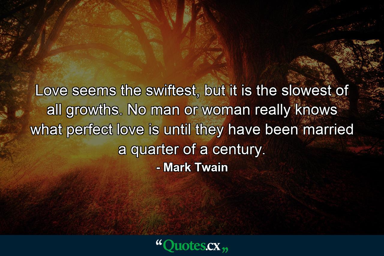 Love seems the swiftest, but it is the slowest of all growths. No man or woman really knows what perfect love is until they have been married a quarter of a century. - Quote by Mark Twain