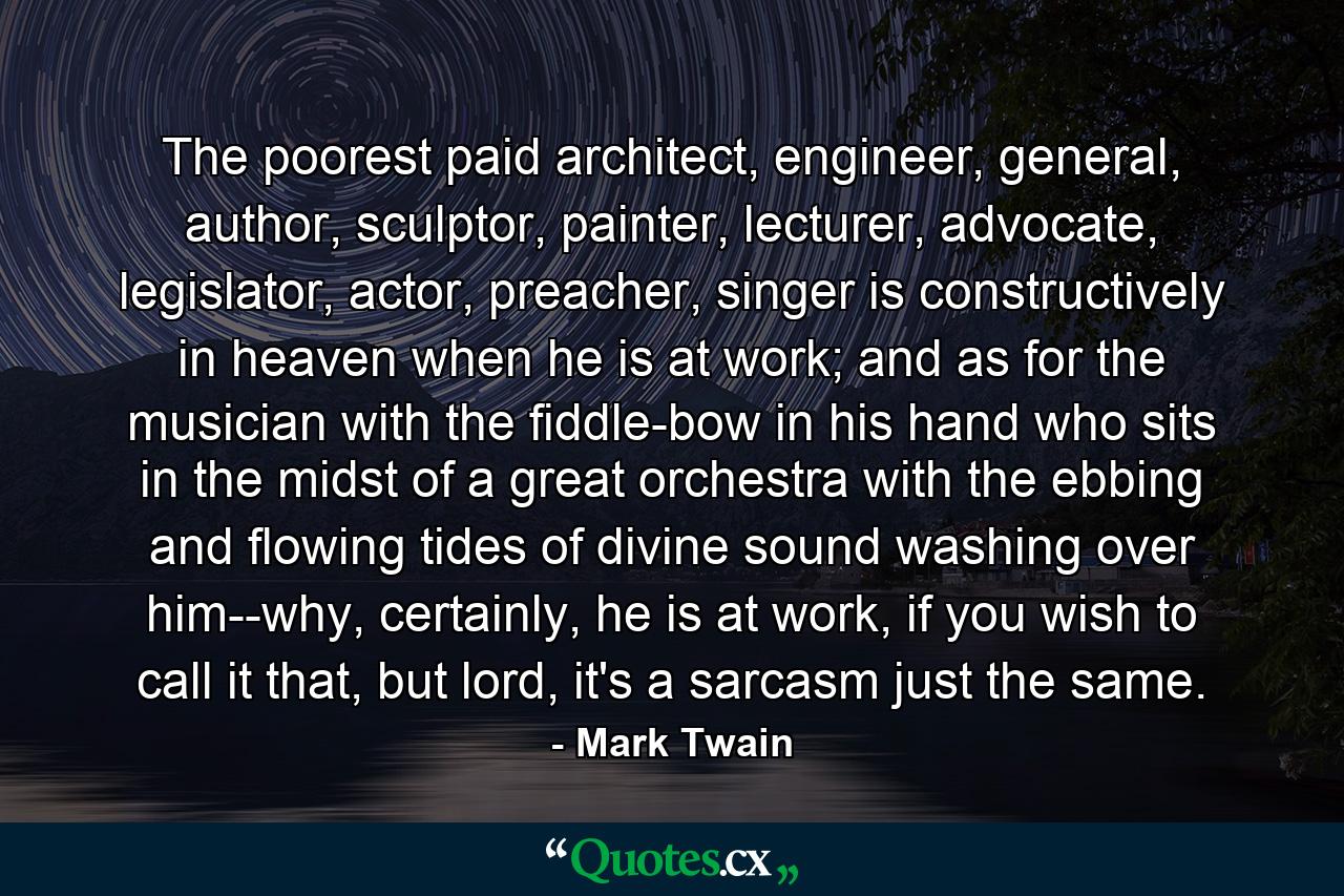 The poorest paid architect, engineer, general, author, sculptor, painter, lecturer, advocate, legislator, actor, preacher, singer is constructively in heaven when he is at work; and as for the musician with the fiddle-bow in his hand who sits in the midst of a great orchestra with the ebbing and flowing tides of divine sound washing over him--why, certainly, he is at work, if you wish to call it that, but lord, it's a sarcasm just the same. - Quote by Mark Twain