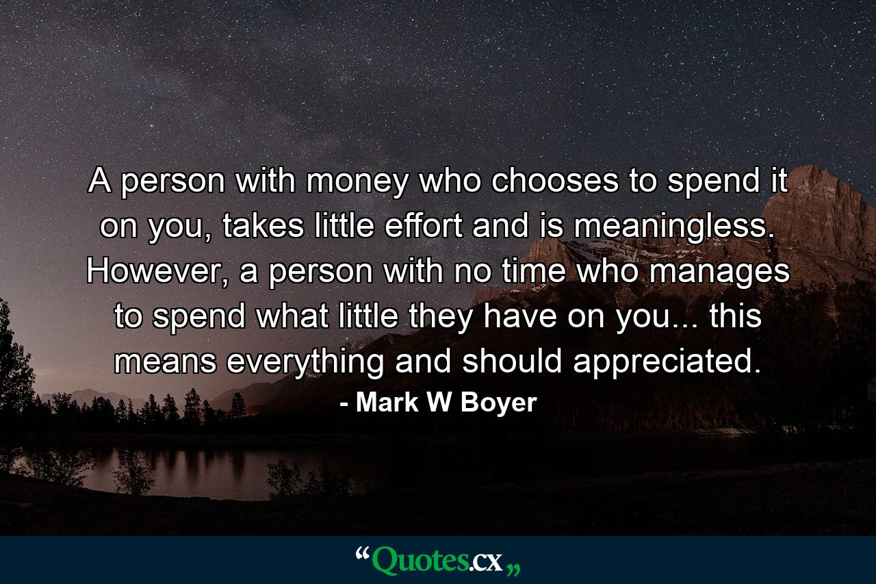 A person with money who chooses to spend it on you, takes little effort and is meaningless. However, a person with no time who manages to spend what little they have on you... this means everything and should appreciated. - Quote by Mark W Boyer