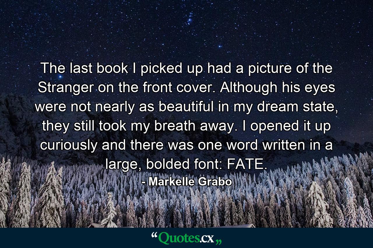 The last book I picked up had a picture of the Stranger on the front cover. Although his eyes were not nearly as beautiful in my dream state, they still took my breath away. I opened it up curiously and there was one word written in a large, bolded font: FATE. - Quote by Markelle Grabo