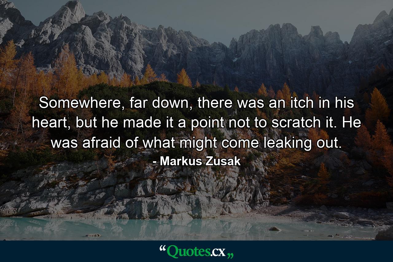 Somewhere, far down, there was an itch in his heart, but he made it a point not to scratch it. He was afraid of what might come leaking out. - Quote by Markus Zusak