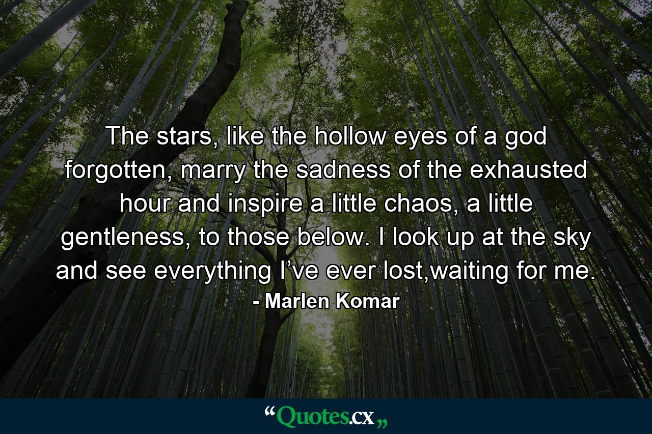 The stars, like the hollow eyes of a god forgotten, marry the sadness of the exhausted hour and inspire a little chaos, a little gentleness, to those below. I look up at the sky and see everything I’ve ever lost,waiting for me. - Quote by Marlen Komar