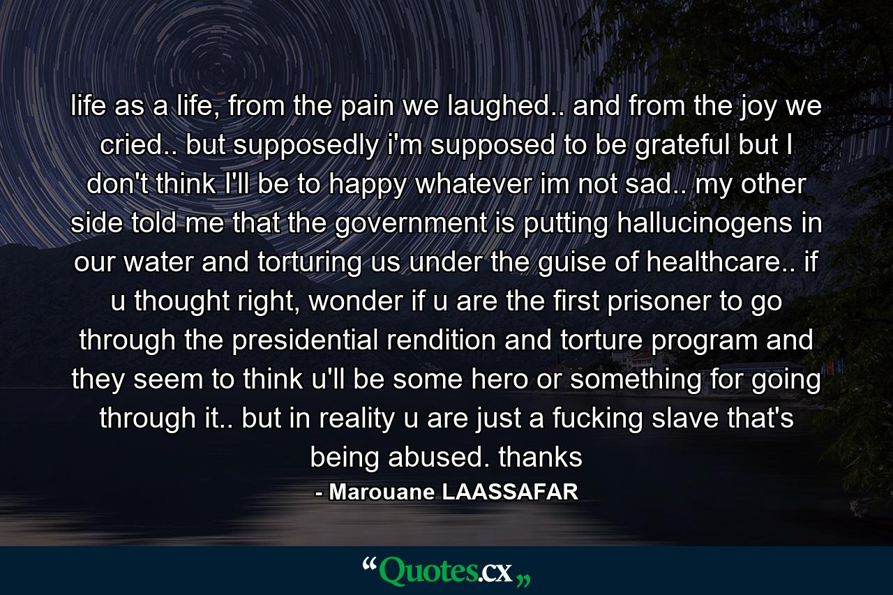 life as a life, from the pain we laughed.. and from the joy we cried.. but supposedly i'm supposed to be grateful but I don't think I'll be to happy whatever im not sad.. my other side told me that the government is putting hallucinogens in our water and torturing us under the guise of healthcare.. if u thought right, wonder if u are the first prisoner to go through the presidential rendition and torture program and they seem to think u'll be some hero or something for going through it.. but in reality u are just a fucking slave that's being abused. thanks - Quote by Marouane LAASSAFAR