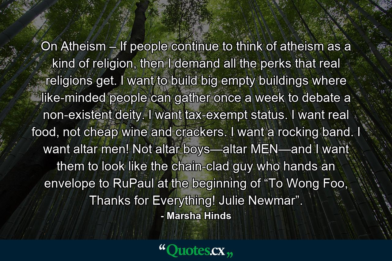 On Atheism – If people continue to think of atheism as a kind of religion, then I demand all the perks that real religions get. I want to build big empty buildings where like-minded people can gather once a week to debate a non-existent deity. I want tax-exempt status. I want real food, not cheap wine and crackers. I want a rocking band. I want altar men! Not altar boys—altar MEN—and I want them to look like the chain-clad guy who hands an envelope to RuPaul at the beginning of “To Wong Foo, Thanks for Everything! Julie Newmar”. - Quote by Marsha Hinds