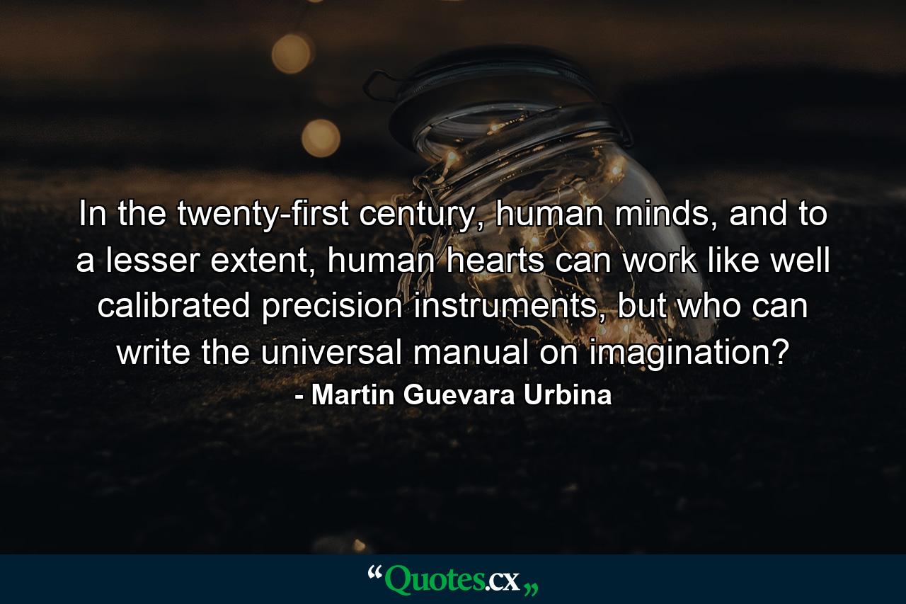 In the twenty-first century, human minds, and to a lesser extent, human hearts can work like well calibrated precision instruments, but who can write the universal manual on imagination? - Quote by Martin Guevara Urbina