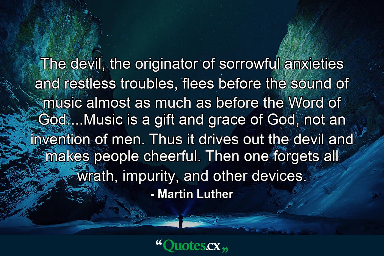 The devil, the originator of sorrowful anxieties and restless troubles, flees before the sound of music almost as much as before the Word of God....Music is a gift and grace of God, not an invention of men. Thus it drives out the devil and makes people cheerful. Then one forgets all wrath, impurity, and other devices. - Quote by Martin Luther