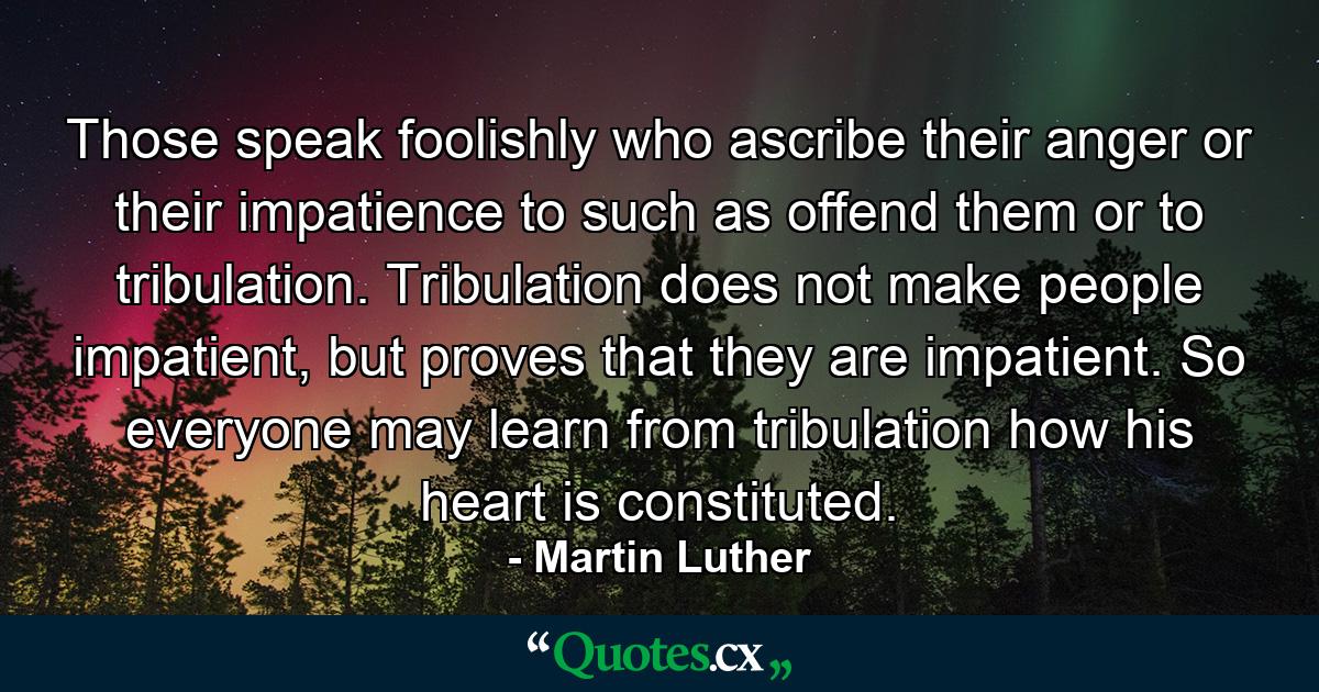 Those speak foolishly who ascribe their anger or their impatience to such as offend them or to tribulation. Tribulation does not make people impatient, but proves that they are impatient. So everyone may learn from tribulation how his heart is constituted. - Quote by Martin Luther