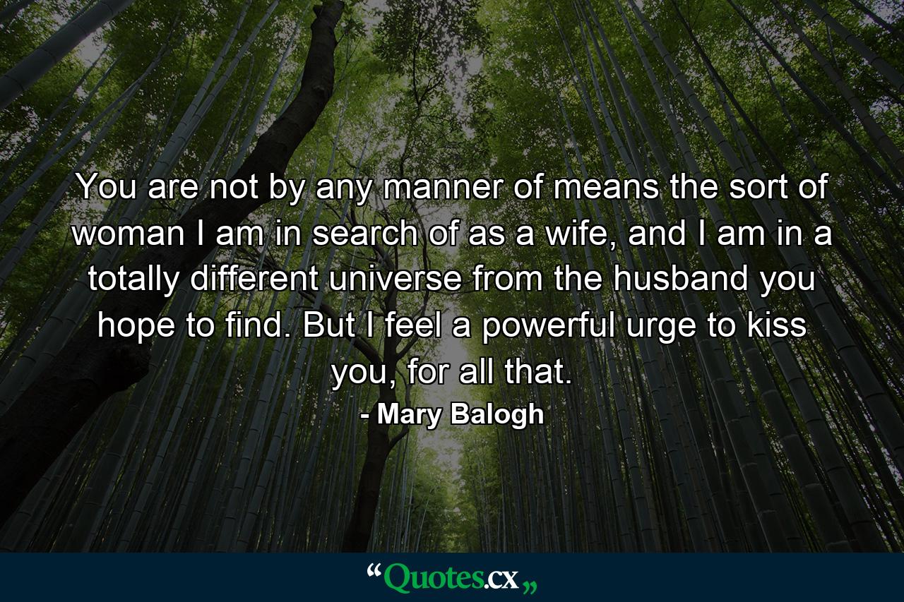 You are not by any manner of means the sort of woman I am in search of as a wife, and I am in a totally different universe from the husband you hope to find. But I feel a powerful urge to kiss you, for all that. - Quote by Mary Balogh