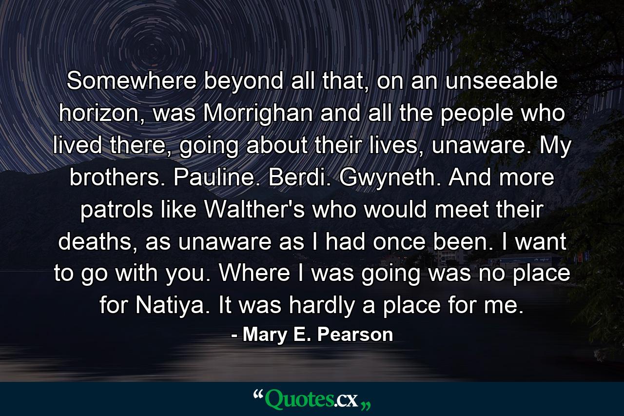Somewhere beyond all that, on an unseeable horizon, was Morrighan and all the people who lived there, going about their lives, unaware. My brothers. Pauline. Berdi. Gwyneth. And more patrols like Walther's who would meet their deaths, as unaware as I had once been.  I want to go with you.  Where I was going was no place for Natiya. It was hardly a place for me. - Quote by Mary E. Pearson