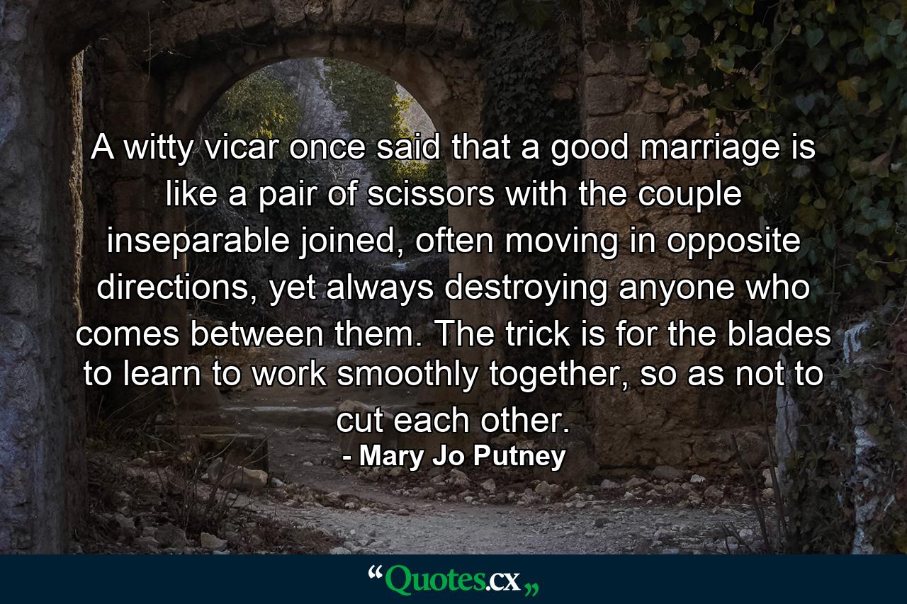 A witty vicar once said that a good marriage is like a pair of scissors with the couple inseparable joined, often moving in opposite directions, yet always destroying anyone who comes between them. The trick is for the blades to learn to work smoothly together, so as not to cut each other. - Quote by Mary Jo Putney