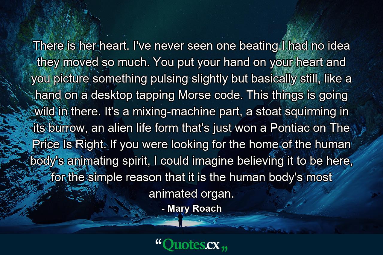 There is her heart. I've never seen one beating.I had no idea they moved so much. You put your hand on your heart and you picture something pulsing slightly but basically still, like a hand on a desktop tapping Morse code. This things is going wild in there. It's a mixing-machine part, a stoat squirming in its burrow, an alien life form that's just won a Pontiac on The Price Is Right. If you were looking for the home of the human body's animating spirit, I could imagine believing it to be here, for the simple reason that it is the human body's most animated organ. - Quote by Mary Roach