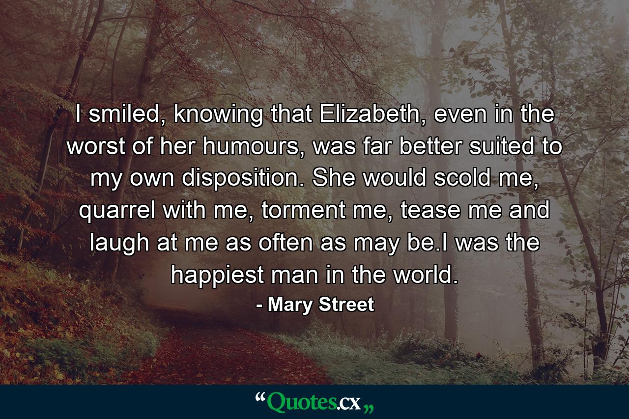 I smiled, knowing that Elizabeth, even in the worst of her humours, was far better suited to my own disposition. She would scold me, quarrel with me, torment me, tease me and laugh at me as often as may be.I was the happiest man in the world. - Quote by Mary Street