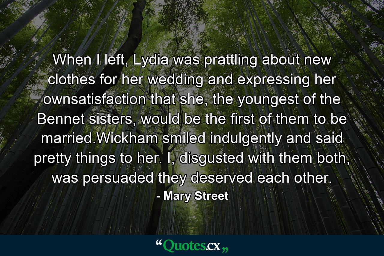 When I left, Lydia was prattling about new clothes for her wedding and expressing her ownsatisfaction that she, the youngest of the Bennet sisters, would be the first of them to be married.Wickham smiled indulgently and said pretty things to her. I, disgusted with them both, was persuaded they deserved each other. - Quote by Mary Street