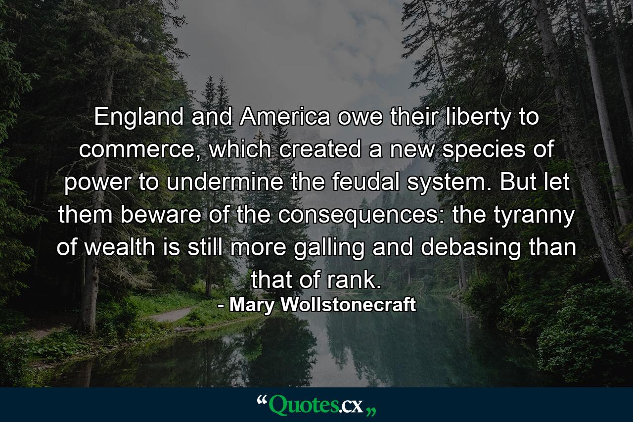 England and America owe their liberty to commerce, which created a new species of power to undermine the feudal system. But let them beware of the consequences: the tyranny of wealth is still more galling and debasing than that of rank. - Quote by Mary Wollstonecraft