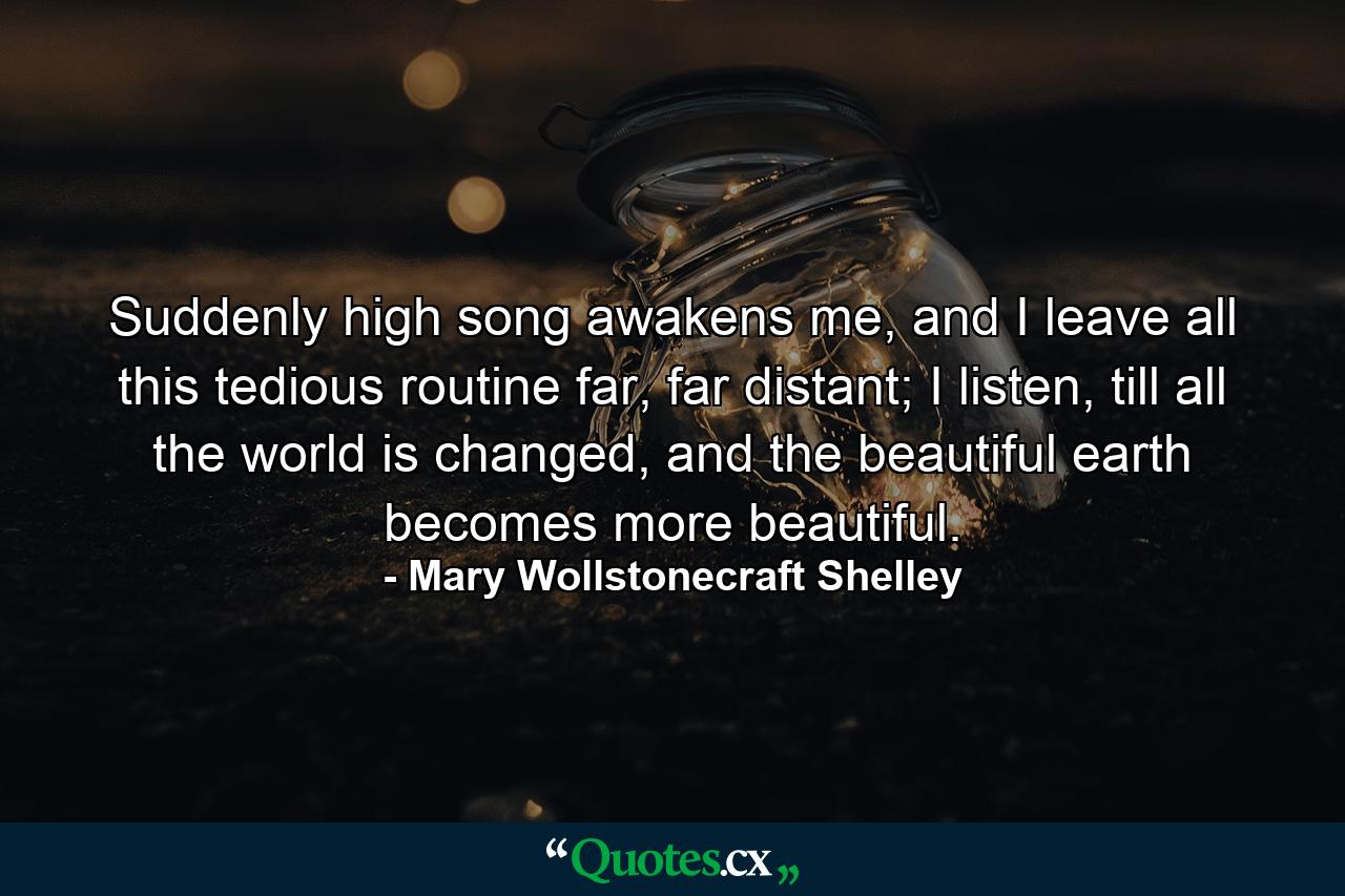 Suddenly high song awakens me, and I leave all this tedious routine far, far distant; I listen, till all the world is changed, and the beautiful earth becomes more beautiful. - Quote by Mary Wollstonecraft Shelley