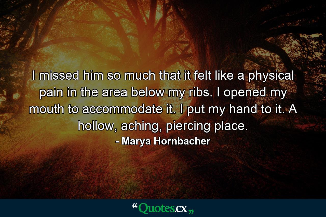 I missed him so much that it felt like a physical pain in the area below my ribs. I opened my mouth to accommodate it. I put my hand to it. A hollow, aching, piercing place. - Quote by Marya Hornbacher