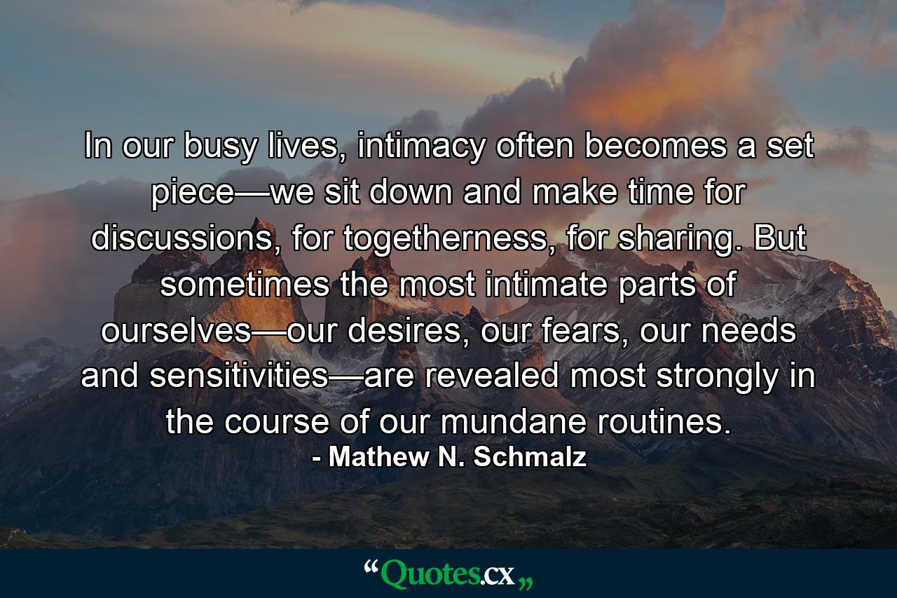 In our busy lives, intimacy often becomes a set piece—we sit down and make time for discussions, for togetherness, for sharing. But sometimes the most intimate parts of ourselves—our desires, our fears, our needs and sensitivities—are revealed most strongly in the course of our mundane routines. - Quote by Mathew N. Schmalz